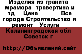 Изделия из гранита, мрамора, травертина и тд. › Цена ­ 1 000 - Все города Строительство и ремонт » Услуги   . Калининградская обл.,Советск г.